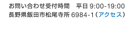 お問い合わせ受付時間　平日9:00-19:00 長野県飯田市松尾寺所6984-1（アクセスへ）